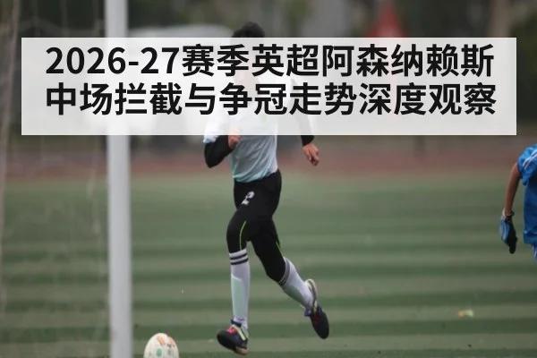 2026-27赛季英超阿森纳赖斯中场拦截与争冠走势深度观察